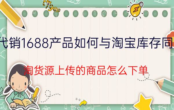 代销1688产品如何与淘宝库存同步 淘货源上传的商品怎么下单？